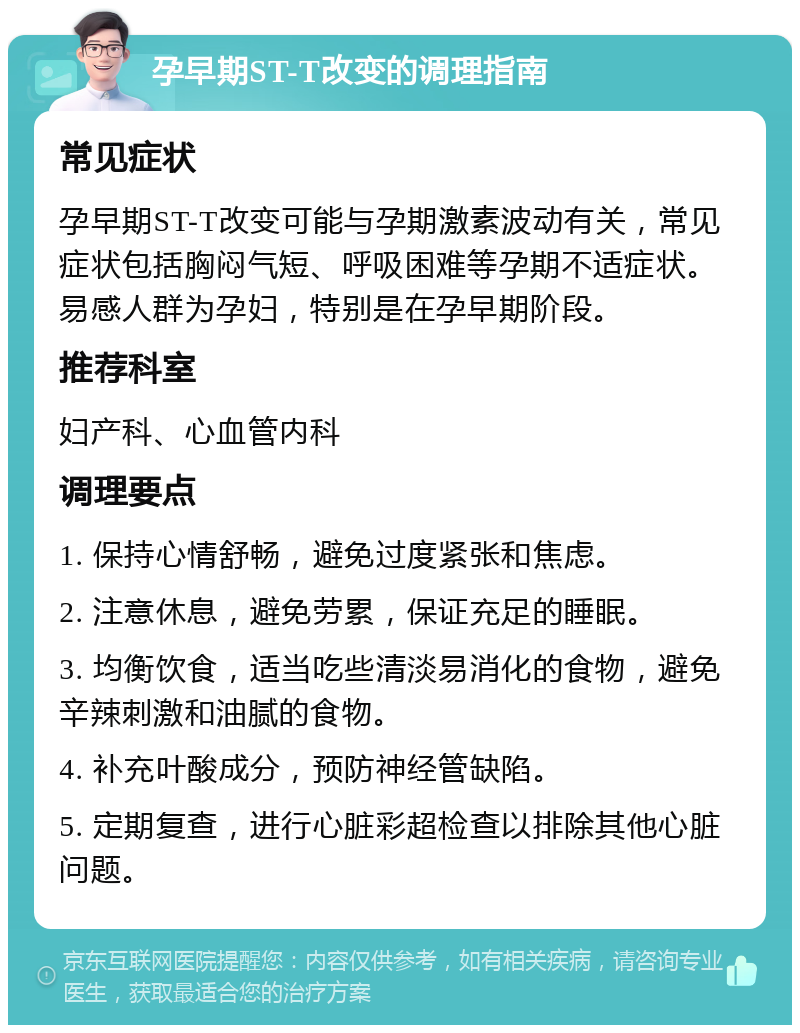 孕早期ST-T改变的调理指南 常见症状 孕早期ST-T改变可能与孕期激素波动有关，常见症状包括胸闷气短、呼吸困难等孕期不适症状。易感人群为孕妇，特别是在孕早期阶段。 推荐科室 妇产科、心血管内科 调理要点 1. 保持心情舒畅，避免过度紧张和焦虑。 2. 注意休息，避免劳累，保证充足的睡眠。 3. 均衡饮食，适当吃些清淡易消化的食物，避免辛辣刺激和油腻的食物。 4. 补充叶酸成分，预防神经管缺陷。 5. 定期复查，进行心脏彩超检查以排除其他心脏问题。