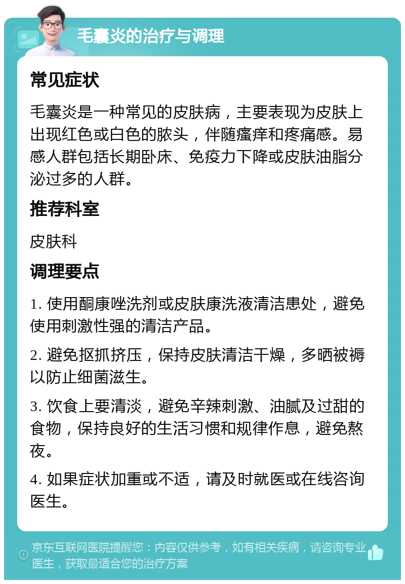 毛囊炎的治疗与调理 常见症状 毛囊炎是一种常见的皮肤病，主要表现为皮肤上出现红色或白色的脓头，伴随瘙痒和疼痛感。易感人群包括长期卧床、免疫力下降或皮肤油脂分泌过多的人群。 推荐科室 皮肤科 调理要点 1. 使用酮康唑洗剂或皮肤康洗液清洁患处，避免使用刺激性强的清洁产品。 2. 避免抠抓挤压，保持皮肤清洁干燥，多晒被褥以防止细菌滋生。 3. 饮食上要清淡，避免辛辣刺激、油腻及过甜的食物，保持良好的生活习惯和规律作息，避免熬夜。 4. 如果症状加重或不适，请及时就医或在线咨询医生。