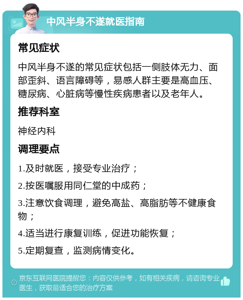 中风半身不遂就医指南 常见症状 中风半身不遂的常见症状包括一侧肢体无力、面部歪斜、语言障碍等，易感人群主要是高血压、糖尿病、心脏病等慢性疾病患者以及老年人。 推荐科室 神经内科 调理要点 1.及时就医，接受专业治疗； 2.按医嘱服用同仁堂的中成药； 3.注意饮食调理，避免高盐、高脂肪等不健康食物； 4.适当进行康复训练，促进功能恢复； 5.定期复查，监测病情变化。