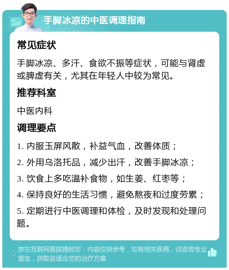 手脚冰凉的中医调理指南 常见症状 手脚冰凉、多汗、食欲不振等症状，可能与肾虚或脾虚有关，尤其在年轻人中较为常见。 推荐科室 中医内科 调理要点 1. 内服玉屏风散，补益气血，改善体质； 2. 外用乌洛托品，减少出汗，改善手脚冰凉； 3. 饮食上多吃温补食物，如生姜、红枣等； 4. 保持良好的生活习惯，避免熬夜和过度劳累； 5. 定期进行中医调理和体检，及时发现和处理问题。