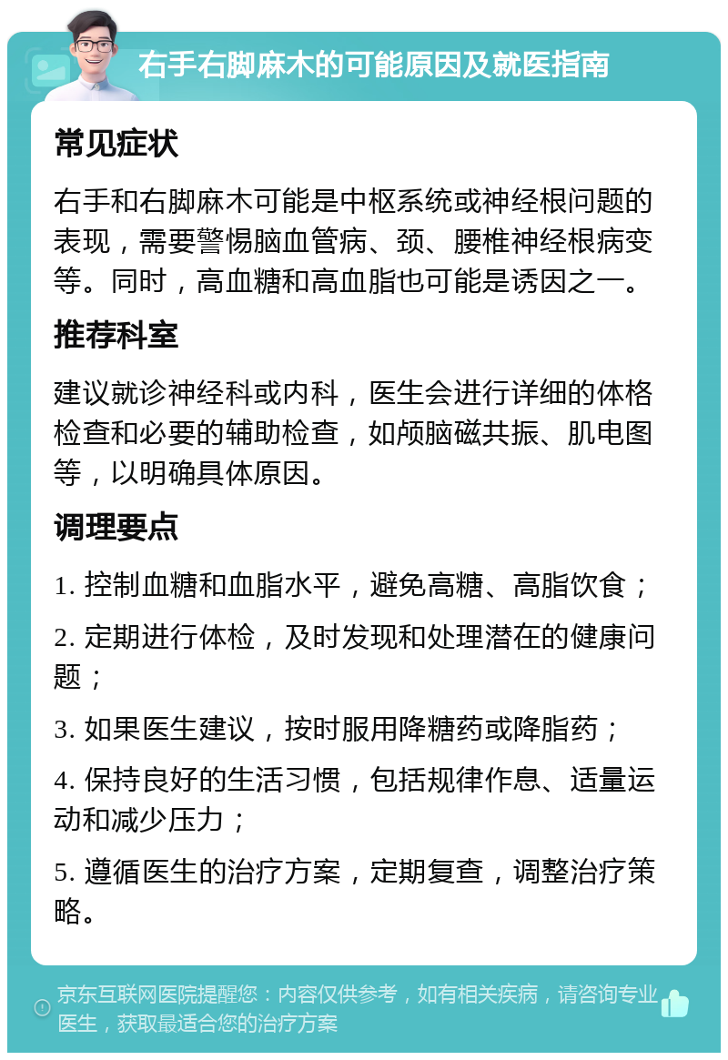 右手右脚麻木的可能原因及就医指南 常见症状 右手和右脚麻木可能是中枢系统或神经根问题的表现，需要警惕脑血管病、颈、腰椎神经根病变等。同时，高血糖和高血脂也可能是诱因之一。 推荐科室 建议就诊神经科或内科，医生会进行详细的体格检查和必要的辅助检查，如颅脑磁共振、肌电图等，以明确具体原因。 调理要点 1. 控制血糖和血脂水平，避免高糖、高脂饮食； 2. 定期进行体检，及时发现和处理潜在的健康问题； 3. 如果医生建议，按时服用降糖药或降脂药； 4. 保持良好的生活习惯，包括规律作息、适量运动和减少压力； 5. 遵循医生的治疗方案，定期复查，调整治疗策略。