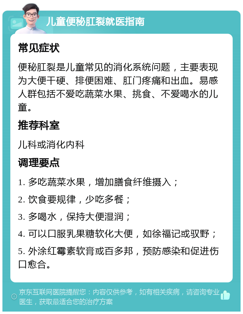 儿童便秘肛裂就医指南 常见症状 便秘肛裂是儿童常见的消化系统问题，主要表现为大便干硬、排便困难、肛门疼痛和出血。易感人群包括不爱吃蔬菜水果、挑食、不爱喝水的儿童。 推荐科室 儿科或消化内科 调理要点 1. 多吃蔬菜水果，增加膳食纤维摄入； 2. 饮食要规律，少吃多餐； 3. 多喝水，保持大便湿润； 4. 可以口服乳果糖软化大便，如徐福记或驭野； 5. 外涂红霉素软膏或百多邦，预防感染和促进伤口愈合。