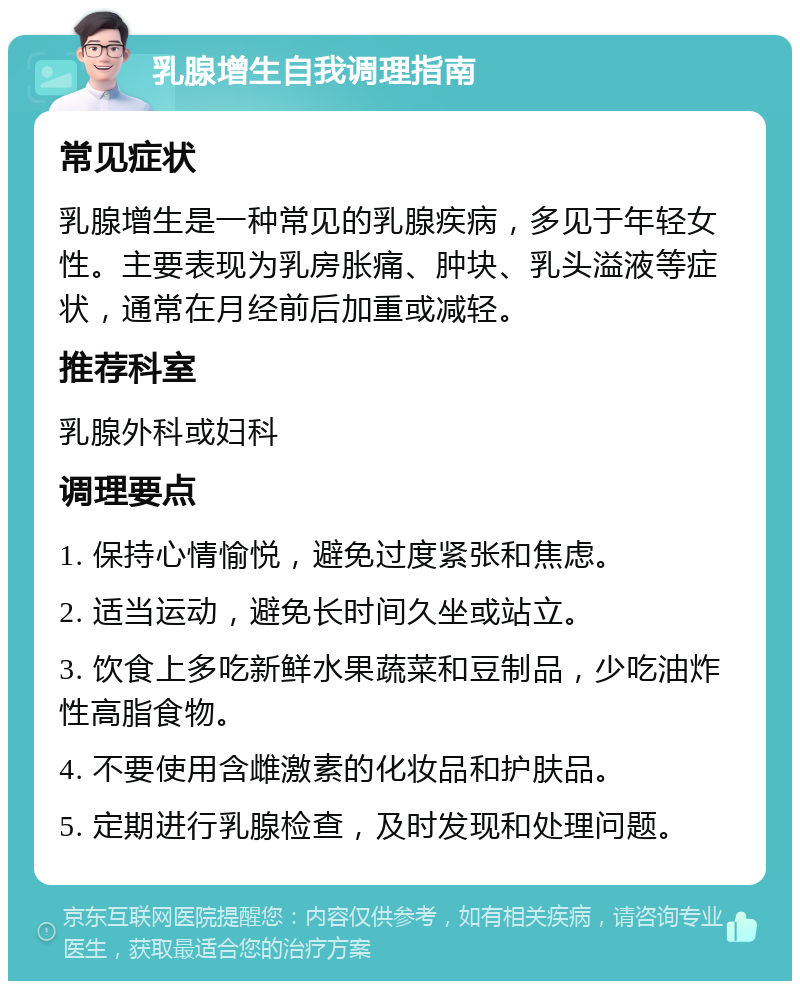 乳腺增生自我调理指南 常见症状 乳腺增生是一种常见的乳腺疾病，多见于年轻女性。主要表现为乳房胀痛、肿块、乳头溢液等症状，通常在月经前后加重或减轻。 推荐科室 乳腺外科或妇科 调理要点 1. 保持心情愉悦，避免过度紧张和焦虑。 2. 适当运动，避免长时间久坐或站立。 3. 饮食上多吃新鲜水果蔬菜和豆制品，少吃油炸性高脂食物。 4. 不要使用含雌激素的化妆品和护肤品。 5. 定期进行乳腺检查，及时发现和处理问题。