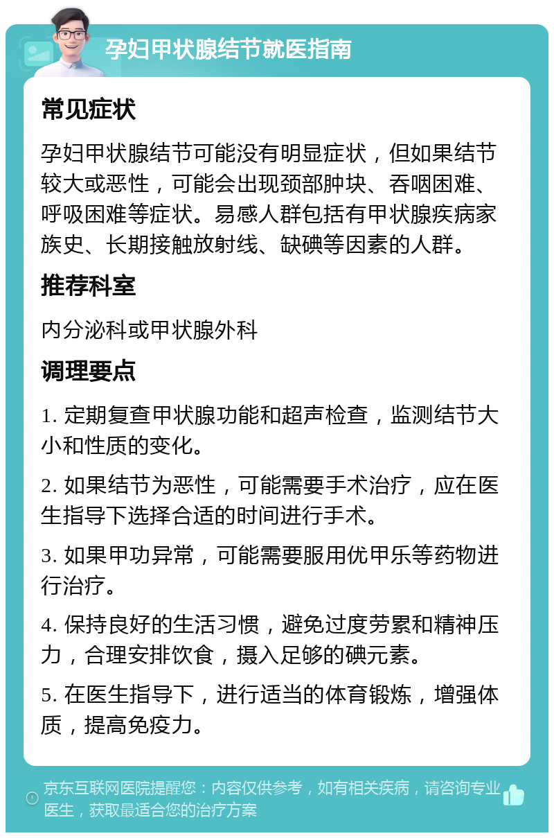 孕妇甲状腺结节就医指南 常见症状 孕妇甲状腺结节可能没有明显症状，但如果结节较大或恶性，可能会出现颈部肿块、吞咽困难、呼吸困难等症状。易感人群包括有甲状腺疾病家族史、长期接触放射线、缺碘等因素的人群。 推荐科室 内分泌科或甲状腺外科 调理要点 1. 定期复查甲状腺功能和超声检查，监测结节大小和性质的变化。 2. 如果结节为恶性，可能需要手术治疗，应在医生指导下选择合适的时间进行手术。 3. 如果甲功异常，可能需要服用优甲乐等药物进行治疗。 4. 保持良好的生活习惯，避免过度劳累和精神压力，合理安排饮食，摄入足够的碘元素。 5. 在医生指导下，进行适当的体育锻炼，增强体质，提高免疫力。