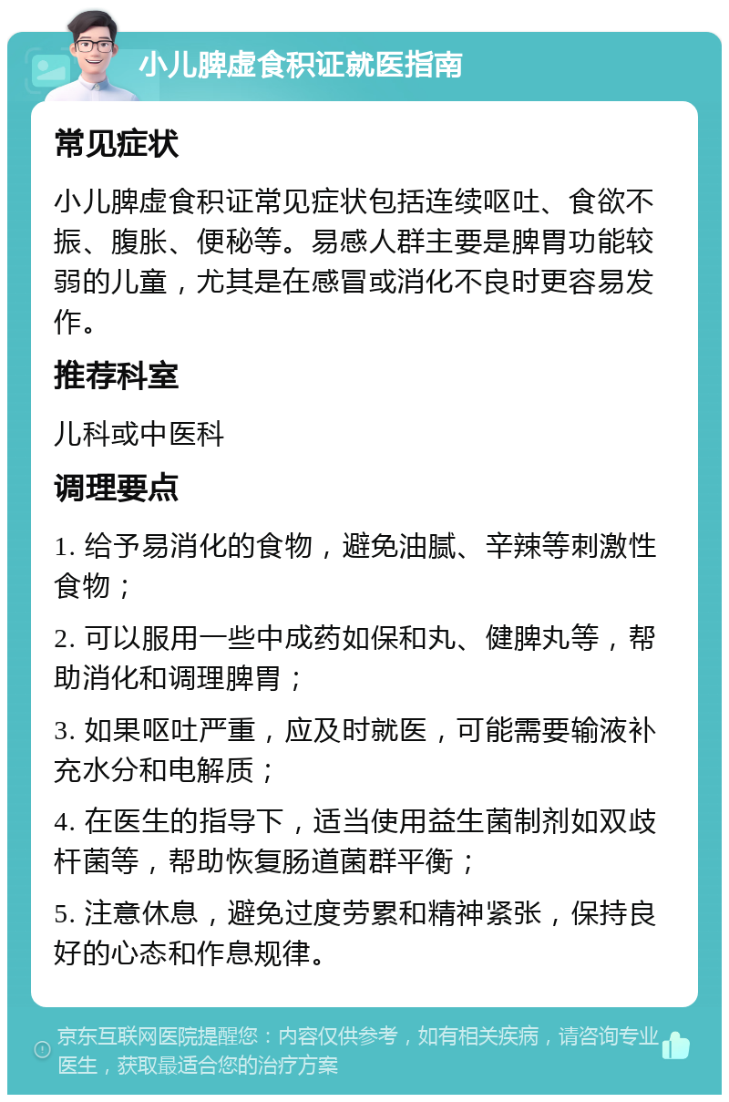 小儿脾虚食积证就医指南 常见症状 小儿脾虚食积证常见症状包括连续呕吐、食欲不振、腹胀、便秘等。易感人群主要是脾胃功能较弱的儿童，尤其是在感冒或消化不良时更容易发作。 推荐科室 儿科或中医科 调理要点 1. 给予易消化的食物，避免油腻、辛辣等刺激性食物； 2. 可以服用一些中成药如保和丸、健脾丸等，帮助消化和调理脾胃； 3. 如果呕吐严重，应及时就医，可能需要输液补充水分和电解质； 4. 在医生的指导下，适当使用益生菌制剂如双歧杆菌等，帮助恢复肠道菌群平衡； 5. 注意休息，避免过度劳累和精神紧张，保持良好的心态和作息规律。