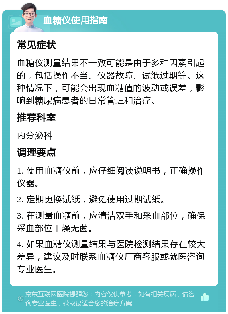 血糖仪使用指南 常见症状 血糖仪测量结果不一致可能是由于多种因素引起的，包括操作不当、仪器故障、试纸过期等。这种情况下，可能会出现血糖值的波动或误差，影响到糖尿病患者的日常管理和治疗。 推荐科室 内分泌科 调理要点 1. 使用血糖仪前，应仔细阅读说明书，正确操作仪器。 2. 定期更换试纸，避免使用过期试纸。 3. 在测量血糖前，应清洁双手和采血部位，确保采血部位干燥无菌。 4. 如果血糖仪测量结果与医院检测结果存在较大差异，建议及时联系血糖仪厂商客服或就医咨询专业医生。