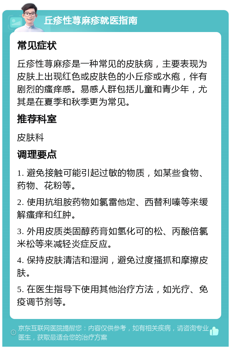 丘疹性荨麻疹就医指南 常见症状 丘疹性荨麻疹是一种常见的皮肤病，主要表现为皮肤上出现红色或皮肤色的小丘疹或水疱，伴有剧烈的瘙痒感。易感人群包括儿童和青少年，尤其是在夏季和秋季更为常见。 推荐科室 皮肤科 调理要点 1. 避免接触可能引起过敏的物质，如某些食物、药物、花粉等。 2. 使用抗组胺药物如氯雷他定、西替利嗪等来缓解瘙痒和红肿。 3. 外用皮质类固醇药膏如氢化可的松、丙酸倍氯米松等来减轻炎症反应。 4. 保持皮肤清洁和湿润，避免过度搔抓和摩擦皮肤。 5. 在医生指导下使用其他治疗方法，如光疗、免疫调节剂等。