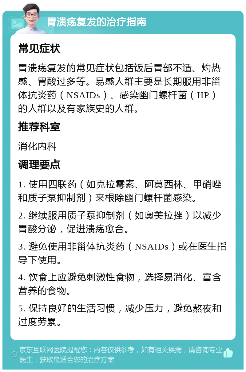 胃溃疡复发的治疗指南 常见症状 胃溃疡复发的常见症状包括饭后胃部不适、灼热感、胃酸过多等。易感人群主要是长期服用非甾体抗炎药（NSAIDs）、感染幽门螺杆菌（HP）的人群以及有家族史的人群。 推荐科室 消化内科 调理要点 1. 使用四联药（如克拉霉素、阿莫西林、甲硝唑和质子泵抑制剂）来根除幽门螺杆菌感染。 2. 继续服用质子泵抑制剂（如奥美拉挫）以减少胃酸分泌，促进溃疡愈合。 3. 避免使用非甾体抗炎药（NSAIDs）或在医生指导下使用。 4. 饮食上应避免刺激性食物，选择易消化、富含营养的食物。 5. 保持良好的生活习惯，减少压力，避免熬夜和过度劳累。