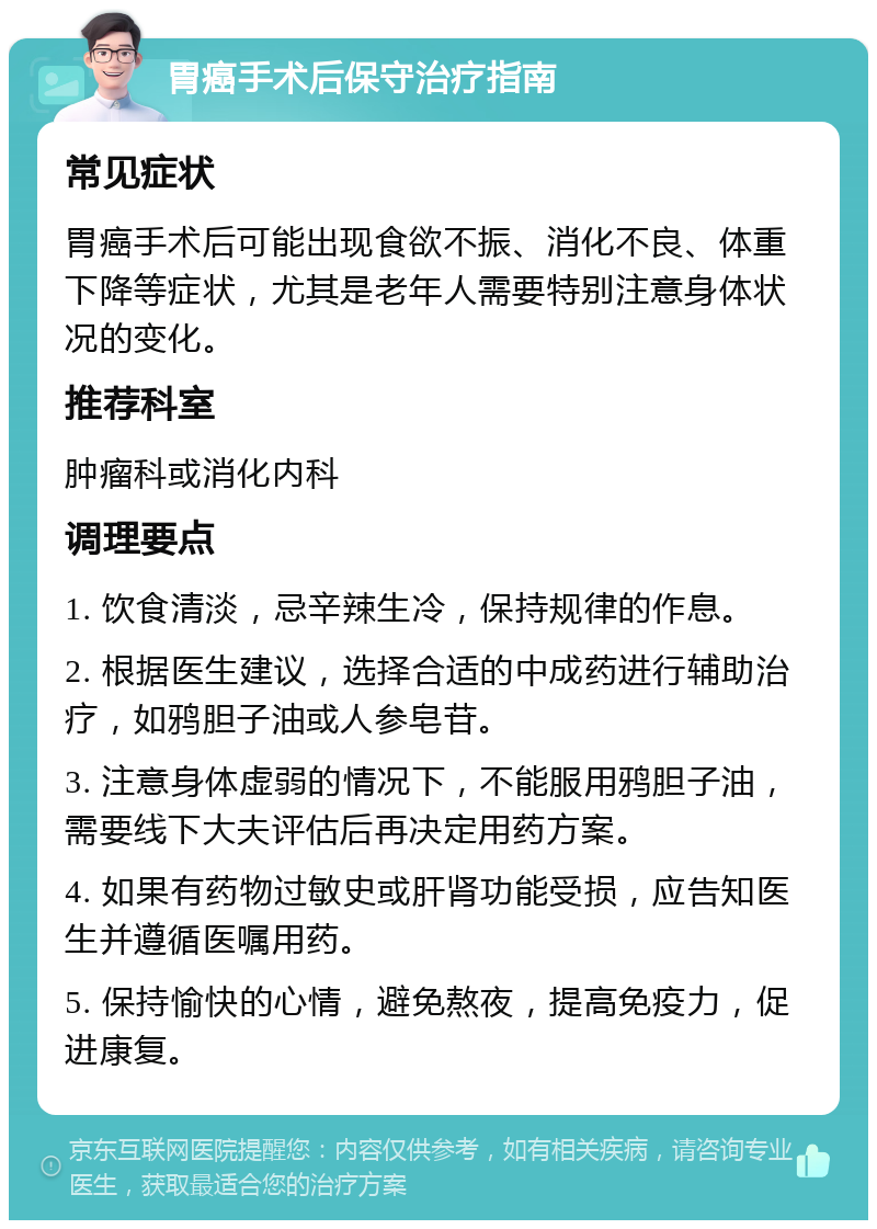 胃癌手术后保守治疗指南 常见症状 胃癌手术后可能出现食欲不振、消化不良、体重下降等症状，尤其是老年人需要特别注意身体状况的变化。 推荐科室 肿瘤科或消化内科 调理要点 1. 饮食清淡，忌辛辣生冷，保持规律的作息。 2. 根据医生建议，选择合适的中成药进行辅助治疗，如鸦胆子油或人参皂苷。 3. 注意身体虚弱的情况下，不能服用鸦胆子油，需要线下大夫评估后再决定用药方案。 4. 如果有药物过敏史或肝肾功能受损，应告知医生并遵循医嘱用药。 5. 保持愉快的心情，避免熬夜，提高免疫力，促进康复。