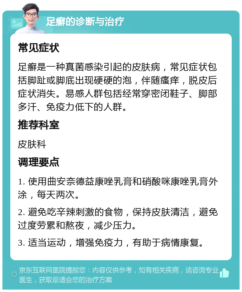 足癣的诊断与治疗 常见症状 足癣是一种真菌感染引起的皮肤病，常见症状包括脚趾或脚底出现硬硬的泡，伴随瘙痒，脱皮后症状消失。易感人群包括经常穿密闭鞋子、脚部多汗、免疫力低下的人群。 推荐科室 皮肤科 调理要点 1. 使用曲安奈德益康唑乳膏和硝酸咪康唑乳膏外涂，每天两次。 2. 避免吃辛辣刺激的食物，保持皮肤清洁，避免过度劳累和熬夜，减少压力。 3. 适当运动，增强免疫力，有助于病情康复。