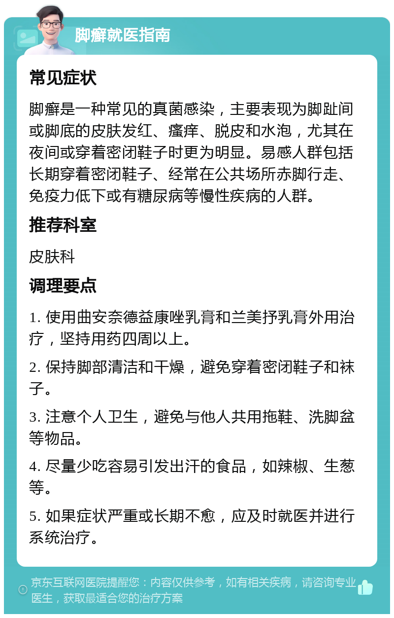 脚癣就医指南 常见症状 脚癣是一种常见的真菌感染，主要表现为脚趾间或脚底的皮肤发红、瘙痒、脱皮和水泡，尤其在夜间或穿着密闭鞋子时更为明显。易感人群包括长期穿着密闭鞋子、经常在公共场所赤脚行走、免疫力低下或有糖尿病等慢性疾病的人群。 推荐科室 皮肤科 调理要点 1. 使用曲安奈德益康唑乳膏和兰美抒乳膏外用治疗，坚持用药四周以上。 2. 保持脚部清洁和干燥，避免穿着密闭鞋子和袜子。 3. 注意个人卫生，避免与他人共用拖鞋、洗脚盆等物品。 4. 尽量少吃容易引发出汗的食品，如辣椒、生葱等。 5. 如果症状严重或长期不愈，应及时就医并进行系统治疗。