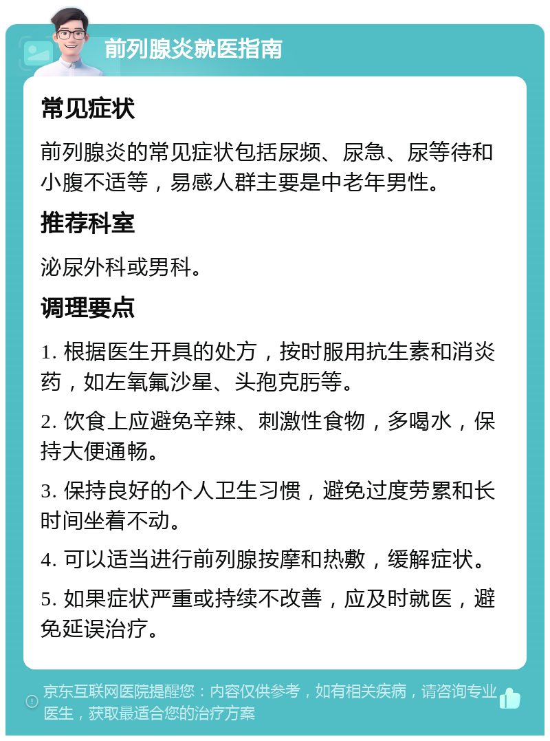 前列腺炎就医指南 常见症状 前列腺炎的常见症状包括尿频、尿急、尿等待和小腹不适等，易感人群主要是中老年男性。 推荐科室 泌尿外科或男科。 调理要点 1. 根据医生开具的处方，按时服用抗生素和消炎药，如左氧氟沙星、头孢克肟等。 2. 饮食上应避免辛辣、刺激性食物，多喝水，保持大便通畅。 3. 保持良好的个人卫生习惯，避免过度劳累和长时间坐着不动。 4. 可以适当进行前列腺按摩和热敷，缓解症状。 5. 如果症状严重或持续不改善，应及时就医，避免延误治疗。