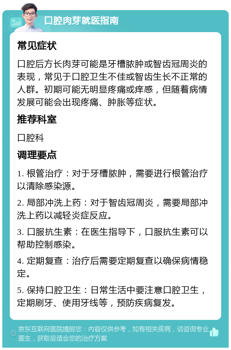 口腔肉芽就医指南 常见症状 口腔后方长肉芽可能是牙槽脓肿或智齿冠周炎的表现，常见于口腔卫生不佳或智齿生长不正常的人群。初期可能无明显疼痛或痒感，但随着病情发展可能会出现疼痛、肿胀等症状。 推荐科室 口腔科 调理要点 1. 根管治疗：对于牙槽脓肿，需要进行根管治疗以清除感染源。 2. 局部冲洗上药：对于智齿冠周炎，需要局部冲洗上药以减轻炎症反应。 3. 口服抗生素：在医生指导下，口服抗生素可以帮助控制感染。 4. 定期复查：治疗后需要定期复查以确保病情稳定。 5. 保持口腔卫生：日常生活中要注意口腔卫生，定期刷牙、使用牙线等，预防疾病复发。