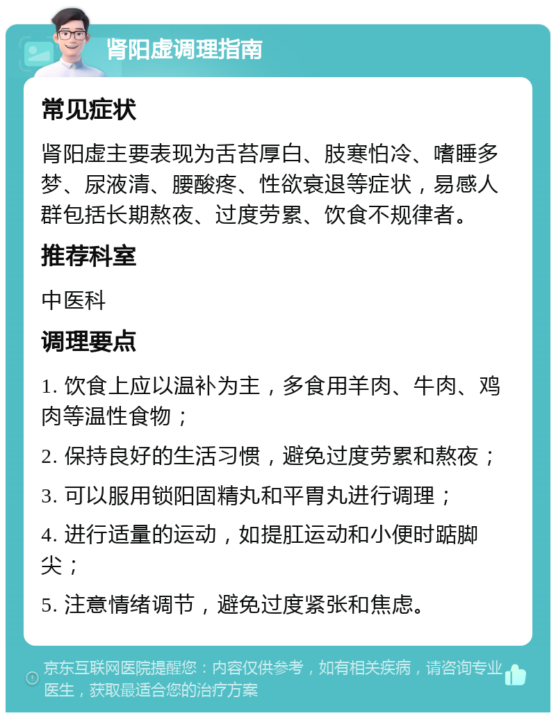 肾阳虚调理指南 常见症状 肾阳虚主要表现为舌苔厚白、肢寒怕冷、嗜睡多梦、尿液清、腰酸疼、性欲衰退等症状，易感人群包括长期熬夜、过度劳累、饮食不规律者。 推荐科室 中医科 调理要点 1. 饮食上应以温补为主，多食用羊肉、牛肉、鸡肉等温性食物； 2. 保持良好的生活习惯，避免过度劳累和熬夜； 3. 可以服用锁阳固精丸和平胃丸进行调理； 4. 进行适量的运动，如提肛运动和小便时踮脚尖； 5. 注意情绪调节，避免过度紧张和焦虑。