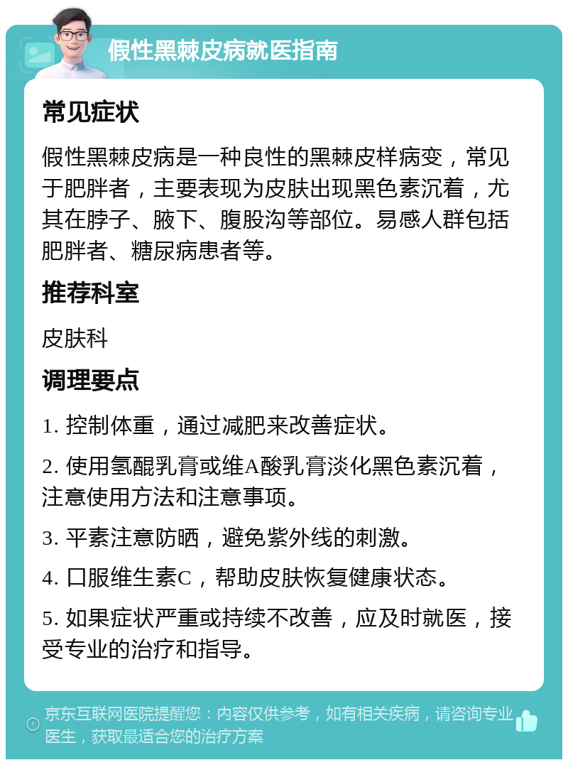 假性黑棘皮病就医指南 常见症状 假性黑棘皮病是一种良性的黑棘皮样病变，常见于肥胖者，主要表现为皮肤出现黑色素沉着，尤其在脖子、腋下、腹股沟等部位。易感人群包括肥胖者、糖尿病患者等。 推荐科室 皮肤科 调理要点 1. 控制体重，通过减肥来改善症状。 2. 使用氢醌乳膏或维A酸乳膏淡化黑色素沉着，注意使用方法和注意事项。 3. 平素注意防晒，避免紫外线的刺激。 4. 口服维生素C，帮助皮肤恢复健康状态。 5. 如果症状严重或持续不改善，应及时就医，接受专业的治疗和指导。