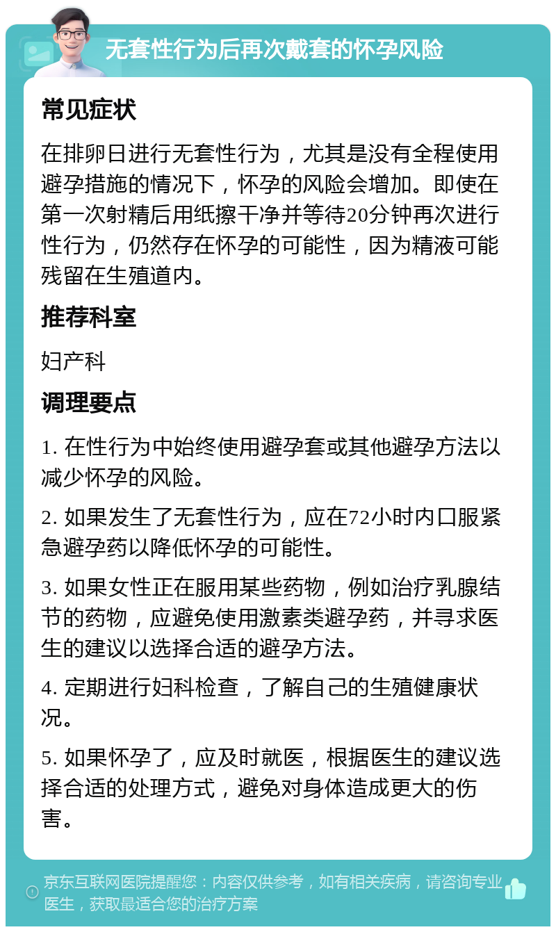 无套性行为后再次戴套的怀孕风险 常见症状 在排卵日进行无套性行为，尤其是没有全程使用避孕措施的情况下，怀孕的风险会增加。即使在第一次射精后用纸擦干净并等待20分钟再次进行性行为，仍然存在怀孕的可能性，因为精液可能残留在生殖道内。 推荐科室 妇产科 调理要点 1. 在性行为中始终使用避孕套或其他避孕方法以减少怀孕的风险。 2. 如果发生了无套性行为，应在72小时内口服紧急避孕药以降低怀孕的可能性。 3. 如果女性正在服用某些药物，例如治疗乳腺结节的药物，应避免使用激素类避孕药，并寻求医生的建议以选择合适的避孕方法。 4. 定期进行妇科检查，了解自己的生殖健康状况。 5. 如果怀孕了，应及时就医，根据医生的建议选择合适的处理方式，避免对身体造成更大的伤害。