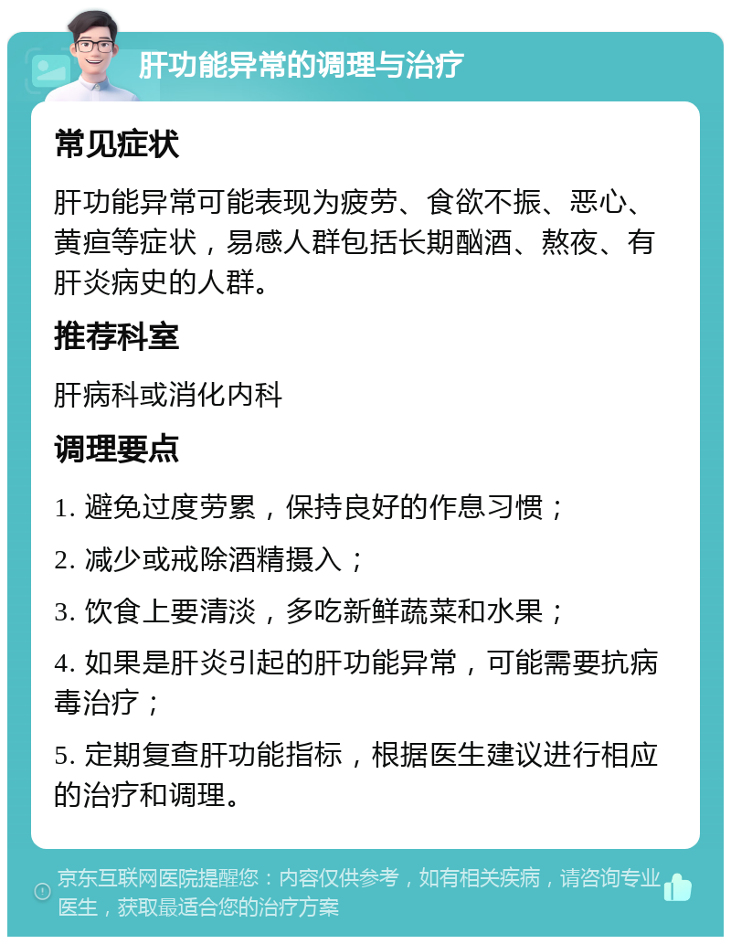 肝功能异常的调理与治疗 常见症状 肝功能异常可能表现为疲劳、食欲不振、恶心、黄疸等症状，易感人群包括长期酗酒、熬夜、有肝炎病史的人群。 推荐科室 肝病科或消化内科 调理要点 1. 避免过度劳累，保持良好的作息习惯； 2. 减少或戒除酒精摄入； 3. 饮食上要清淡，多吃新鲜蔬菜和水果； 4. 如果是肝炎引起的肝功能异常，可能需要抗病毒治疗； 5. 定期复查肝功能指标，根据医生建议进行相应的治疗和调理。