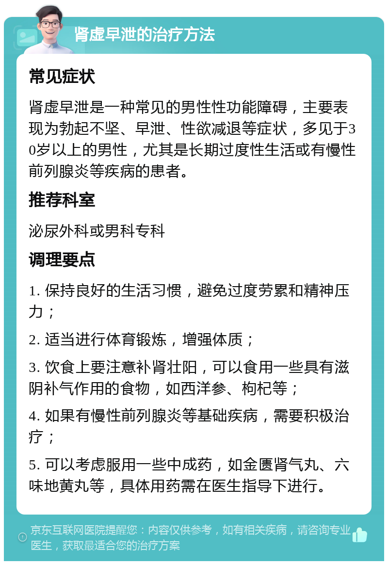 肾虚早泄的治疗方法 常见症状 肾虚早泄是一种常见的男性性功能障碍，主要表现为勃起不坚、早泄、性欲减退等症状，多见于30岁以上的男性，尤其是长期过度性生活或有慢性前列腺炎等疾病的患者。 推荐科室 泌尿外科或男科专科 调理要点 1. 保持良好的生活习惯，避免过度劳累和精神压力； 2. 适当进行体育锻炼，增强体质； 3. 饮食上要注意补肾壮阳，可以食用一些具有滋阴补气作用的食物，如西洋参、枸杞等； 4. 如果有慢性前列腺炎等基础疾病，需要积极治疗； 5. 可以考虑服用一些中成药，如金匮肾气丸、六味地黄丸等，具体用药需在医生指导下进行。