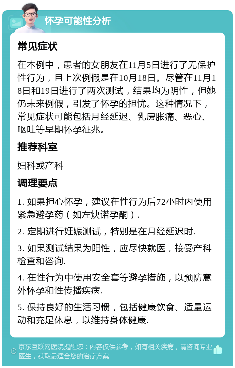 怀孕可能性分析 常见症状 在本例中，患者的女朋友在11月5日进行了无保护性行为，且上次例假是在10月18日。尽管在11月18日和19日进行了两次测试，结果均为阴性，但她仍未来例假，引发了怀孕的担忧。这种情况下，常见症状可能包括月经延迟、乳房胀痛、恶心、呕吐等早期怀孕征兆。 推荐科室 妇科或产科 调理要点 1. 如果担心怀孕，建议在性行为后72小时内使用紧急避孕药（如左炔诺孕酮）. 2. 定期进行妊娠测试，特别是在月经延迟时. 3. 如果测试结果为阳性，应尽快就医，接受产科检查和咨询. 4. 在性行为中使用安全套等避孕措施，以预防意外怀孕和性传播疾病. 5. 保持良好的生活习惯，包括健康饮食、适量运动和充足休息，以维持身体健康.