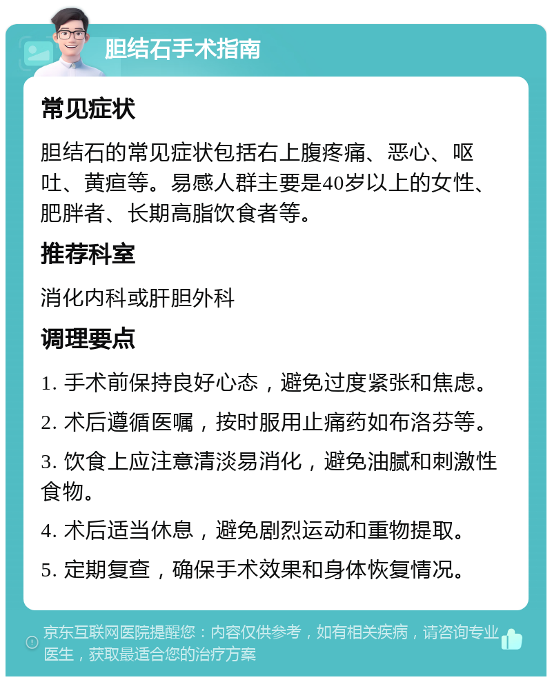 胆结石手术指南 常见症状 胆结石的常见症状包括右上腹疼痛、恶心、呕吐、黄疸等。易感人群主要是40岁以上的女性、肥胖者、长期高脂饮食者等。 推荐科室 消化内科或肝胆外科 调理要点 1. 手术前保持良好心态，避免过度紧张和焦虑。 2. 术后遵循医嘱，按时服用止痛药如布洛芬等。 3. 饮食上应注意清淡易消化，避免油腻和刺激性食物。 4. 术后适当休息，避免剧烈运动和重物提取。 5. 定期复查，确保手术效果和身体恢复情况。