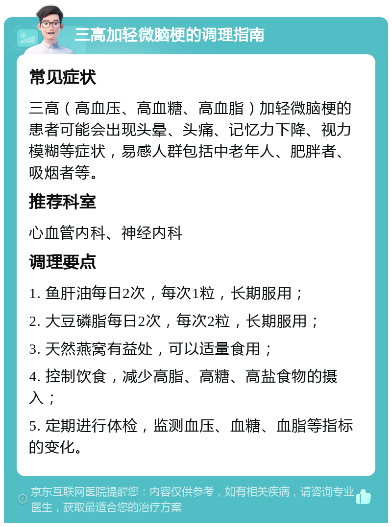 三高加轻微脑梗的调理指南 常见症状 三高（高血压、高血糖、高血脂）加轻微脑梗的患者可能会出现头晕、头痛、记忆力下降、视力模糊等症状，易感人群包括中老年人、肥胖者、吸烟者等。 推荐科室 心血管内科、神经内科 调理要点 1. 鱼肝油每日2次，每次1粒，长期服用； 2. 大豆磷脂每日2次，每次2粒，长期服用； 3. 天然燕窝有益处，可以适量食用； 4. 控制饮食，减少高脂、高糖、高盐食物的摄入； 5. 定期进行体检，监测血压、血糖、血脂等指标的变化。