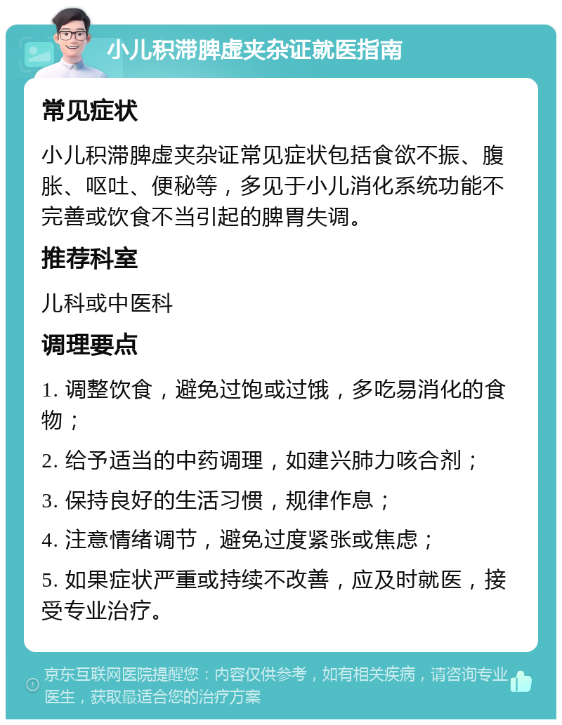 小儿积滞脾虚夹杂证就医指南 常见症状 小儿积滞脾虚夹杂证常见症状包括食欲不振、腹胀、呕吐、便秘等，多见于小儿消化系统功能不完善或饮食不当引起的脾胃失调。 推荐科室 儿科或中医科 调理要点 1. 调整饮食，避免过饱或过饿，多吃易消化的食物； 2. 给予适当的中药调理，如建兴肺力咳合剂； 3. 保持良好的生活习惯，规律作息； 4. 注意情绪调节，避免过度紧张或焦虑； 5. 如果症状严重或持续不改善，应及时就医，接受专业治疗。