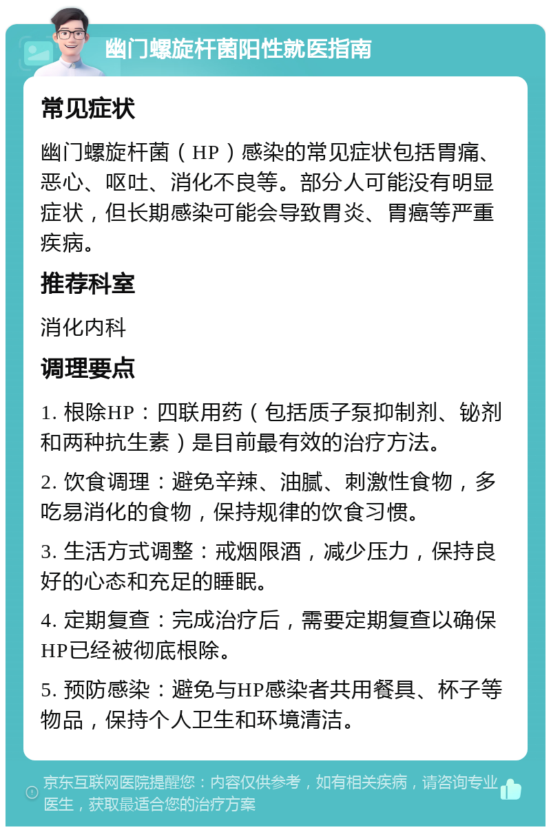 幽门螺旋杆菌阳性就医指南 常见症状 幽门螺旋杆菌（HP）感染的常见症状包括胃痛、恶心、呕吐、消化不良等。部分人可能没有明显症状，但长期感染可能会导致胃炎、胃癌等严重疾病。 推荐科室 消化内科 调理要点 1. 根除HP：四联用药（包括质子泵抑制剂、铋剂和两种抗生素）是目前最有效的治疗方法。 2. 饮食调理：避免辛辣、油腻、刺激性食物，多吃易消化的食物，保持规律的饮食习惯。 3. 生活方式调整：戒烟限酒，减少压力，保持良好的心态和充足的睡眠。 4. 定期复查：完成治疗后，需要定期复查以确保HP已经被彻底根除。 5. 预防感染：避免与HP感染者共用餐具、杯子等物品，保持个人卫生和环境清洁。