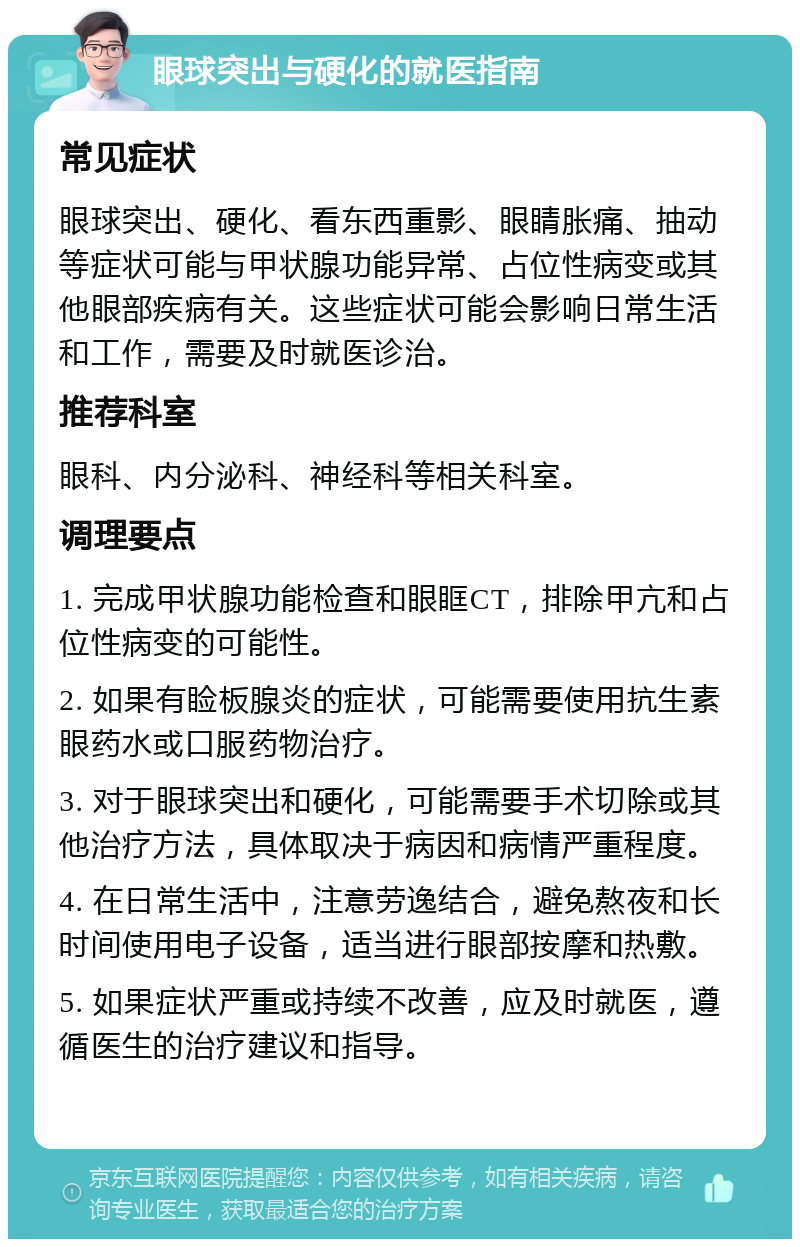 眼球突出与硬化的就医指南 常见症状 眼球突出、硬化、看东西重影、眼睛胀痛、抽动等症状可能与甲状腺功能异常、占位性病变或其他眼部疾病有关。这些症状可能会影响日常生活和工作，需要及时就医诊治。 推荐科室 眼科、内分泌科、神经科等相关科室。 调理要点 1. 完成甲状腺功能检查和眼眶CT，排除甲亢和占位性病变的可能性。 2. 如果有睑板腺炎的症状，可能需要使用抗生素眼药水或口服药物治疗。 3. 对于眼球突出和硬化，可能需要手术切除或其他治疗方法，具体取决于病因和病情严重程度。 4. 在日常生活中，注意劳逸结合，避免熬夜和长时间使用电子设备，适当进行眼部按摩和热敷。 5. 如果症状严重或持续不改善，应及时就医，遵循医生的治疗建议和指导。