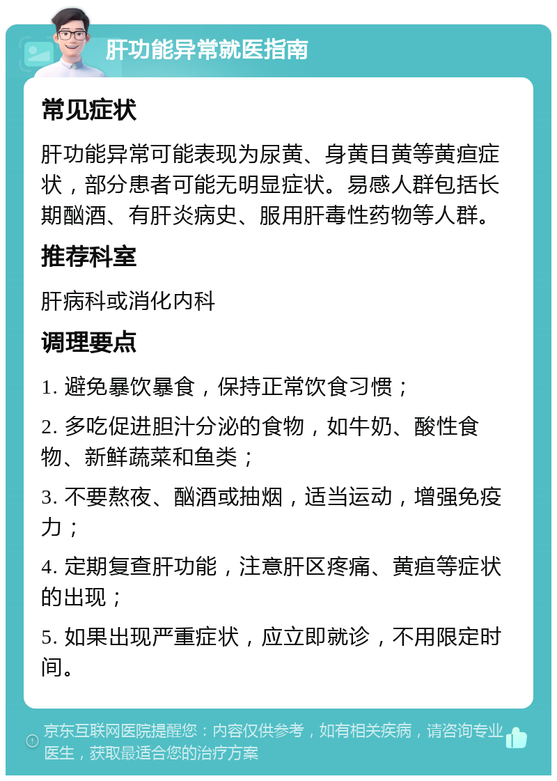 肝功能异常就医指南 常见症状 肝功能异常可能表现为尿黄、身黄目黄等黄疸症状，部分患者可能无明显症状。易感人群包括长期酗酒、有肝炎病史、服用肝毒性药物等人群。 推荐科室 肝病科或消化内科 调理要点 1. 避免暴饮暴食，保持正常饮食习惯； 2. 多吃促进胆汁分泌的食物，如牛奶、酸性食物、新鲜蔬菜和鱼类； 3. 不要熬夜、酗酒或抽烟，适当运动，增强免疫力； 4. 定期复查肝功能，注意肝区疼痛、黄疸等症状的出现； 5. 如果出现严重症状，应立即就诊，不用限定时间。