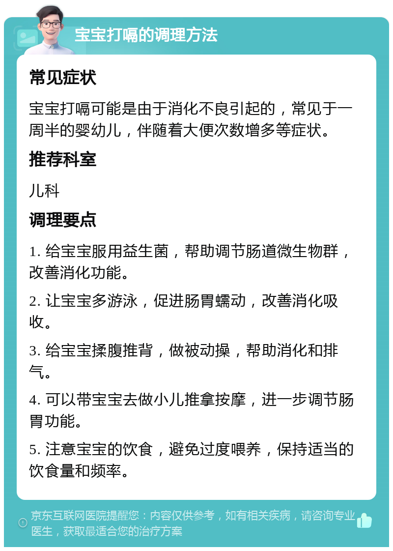 宝宝打嗝的调理方法 常见症状 宝宝打嗝可能是由于消化不良引起的，常见于一周半的婴幼儿，伴随着大便次数增多等症状。 推荐科室 儿科 调理要点 1. 给宝宝服用益生菌，帮助调节肠道微生物群，改善消化功能。 2. 让宝宝多游泳，促进肠胃蠕动，改善消化吸收。 3. 给宝宝揉腹推背，做被动操，帮助消化和排气。 4. 可以带宝宝去做小儿推拿按摩，进一步调节肠胃功能。 5. 注意宝宝的饮食，避免过度喂养，保持适当的饮食量和频率。