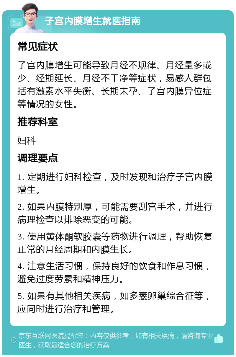 子宫内膜增生就医指南 常见症状 子宫内膜增生可能导致月经不规律、月经量多或少、经期延长、月经不干净等症状，易感人群包括有激素水平失衡、长期未孕、子宫内膜异位症等情况的女性。 推荐科室 妇科 调理要点 1. 定期进行妇科检查，及时发现和治疗子宫内膜增生。 2. 如果内膜特别厚，可能需要刮宫手术，并进行病理检查以排除恶变的可能。 3. 使用黄体酮软胶囊等药物进行调理，帮助恢复正常的月经周期和内膜生长。 4. 注意生活习惯，保持良好的饮食和作息习惯，避免过度劳累和精神压力。 5. 如果有其他相关疾病，如多囊卵巢综合征等，应同时进行治疗和管理。