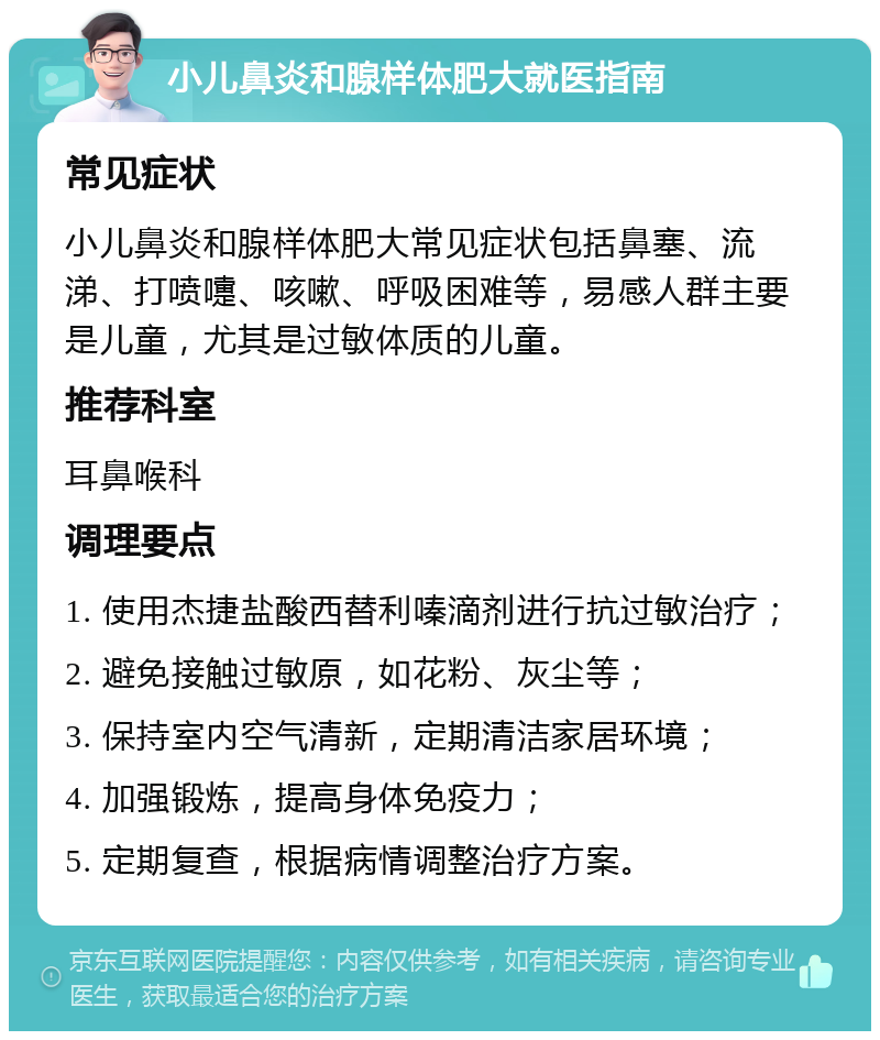 小儿鼻炎和腺样体肥大就医指南 常见症状 小儿鼻炎和腺样体肥大常见症状包括鼻塞、流涕、打喷嚏、咳嗽、呼吸困难等，易感人群主要是儿童，尤其是过敏体质的儿童。 推荐科室 耳鼻喉科 调理要点 1. 使用杰捷盐酸西替利嗪滴剂进行抗过敏治疗； 2. 避免接触过敏原，如花粉、灰尘等； 3. 保持室内空气清新，定期清洁家居环境； 4. 加强锻炼，提高身体免疫力； 5. 定期复查，根据病情调整治疗方案。