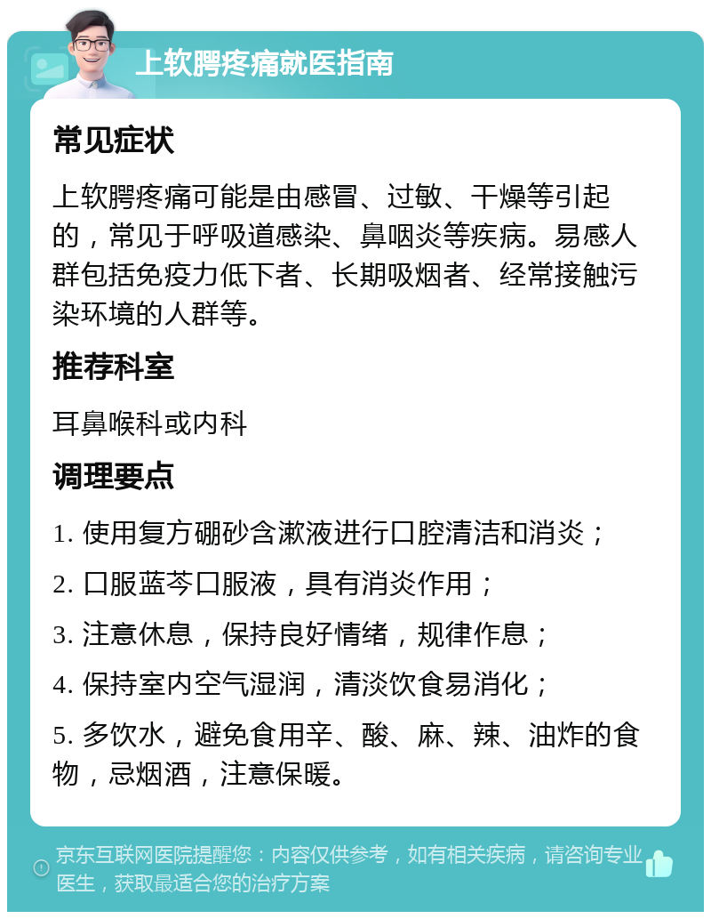 上软腭疼痛就医指南 常见症状 上软腭疼痛可能是由感冒、过敏、干燥等引起的，常见于呼吸道感染、鼻咽炎等疾病。易感人群包括免疫力低下者、长期吸烟者、经常接触污染环境的人群等。 推荐科室 耳鼻喉科或内科 调理要点 1. 使用复方硼砂含漱液进行口腔清洁和消炎； 2. 口服蓝芩口服液，具有消炎作用； 3. 注意休息，保持良好情绪，规律作息； 4. 保持室内空气湿润，清淡饮食易消化； 5. 多饮水，避免食用辛、酸、麻、辣、油炸的食物，忌烟酒，注意保暖。