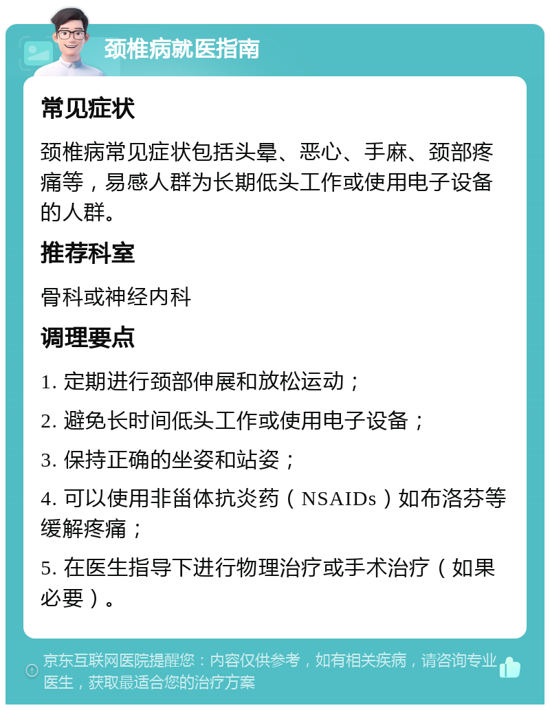 颈椎病就医指南 常见症状 颈椎病常见症状包括头晕、恶心、手麻、颈部疼痛等，易感人群为长期低头工作或使用电子设备的人群。 推荐科室 骨科或神经内科 调理要点 1. 定期进行颈部伸展和放松运动； 2. 避免长时间低头工作或使用电子设备； 3. 保持正确的坐姿和站姿； 4. 可以使用非甾体抗炎药（NSAIDs）如布洛芬等缓解疼痛； 5. 在医生指导下进行物理治疗或手术治疗（如果必要）。