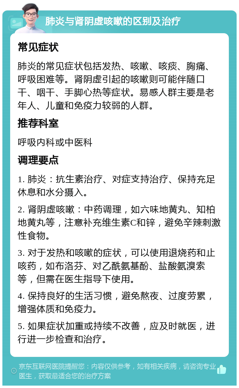 肺炎与肾阴虚咳嗽的区别及治疗 常见症状 肺炎的常见症状包括发热、咳嗽、咳痰、胸痛、呼吸困难等。肾阴虚引起的咳嗽则可能伴随口干、咽干、手脚心热等症状。易感人群主要是老年人、儿童和免疫力较弱的人群。 推荐科室 呼吸内科或中医科 调理要点 1. 肺炎：抗生素治疗、对症支持治疗、保持充足休息和水分摄入。 2. 肾阴虚咳嗽：中药调理，如六味地黄丸、知柏地黄丸等，注意补充维生素C和锌，避免辛辣刺激性食物。 3. 对于发热和咳嗽的症状，可以使用退烧药和止咳药，如布洛芬、对乙酰氨基酚、盐酸氨溴索等，但需在医生指导下使用。 4. 保持良好的生活习惯，避免熬夜、过度劳累，增强体质和免疫力。 5. 如果症状加重或持续不改善，应及时就医，进行进一步检查和治疗。