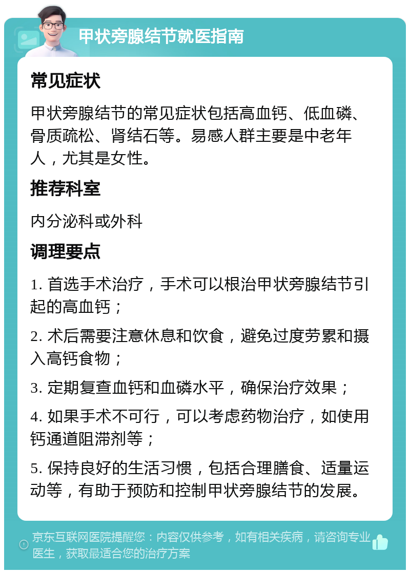 甲状旁腺结节就医指南 常见症状 甲状旁腺结节的常见症状包括高血钙、低血磷、骨质疏松、肾结石等。易感人群主要是中老年人，尤其是女性。 推荐科室 内分泌科或外科 调理要点 1. 首选手术治疗，手术可以根治甲状旁腺结节引起的高血钙； 2. 术后需要注意休息和饮食，避免过度劳累和摄入高钙食物； 3. 定期复查血钙和血磷水平，确保治疗效果； 4. 如果手术不可行，可以考虑药物治疗，如使用钙通道阻滞剂等； 5. 保持良好的生活习惯，包括合理膳食、适量运动等，有助于预防和控制甲状旁腺结节的发展。