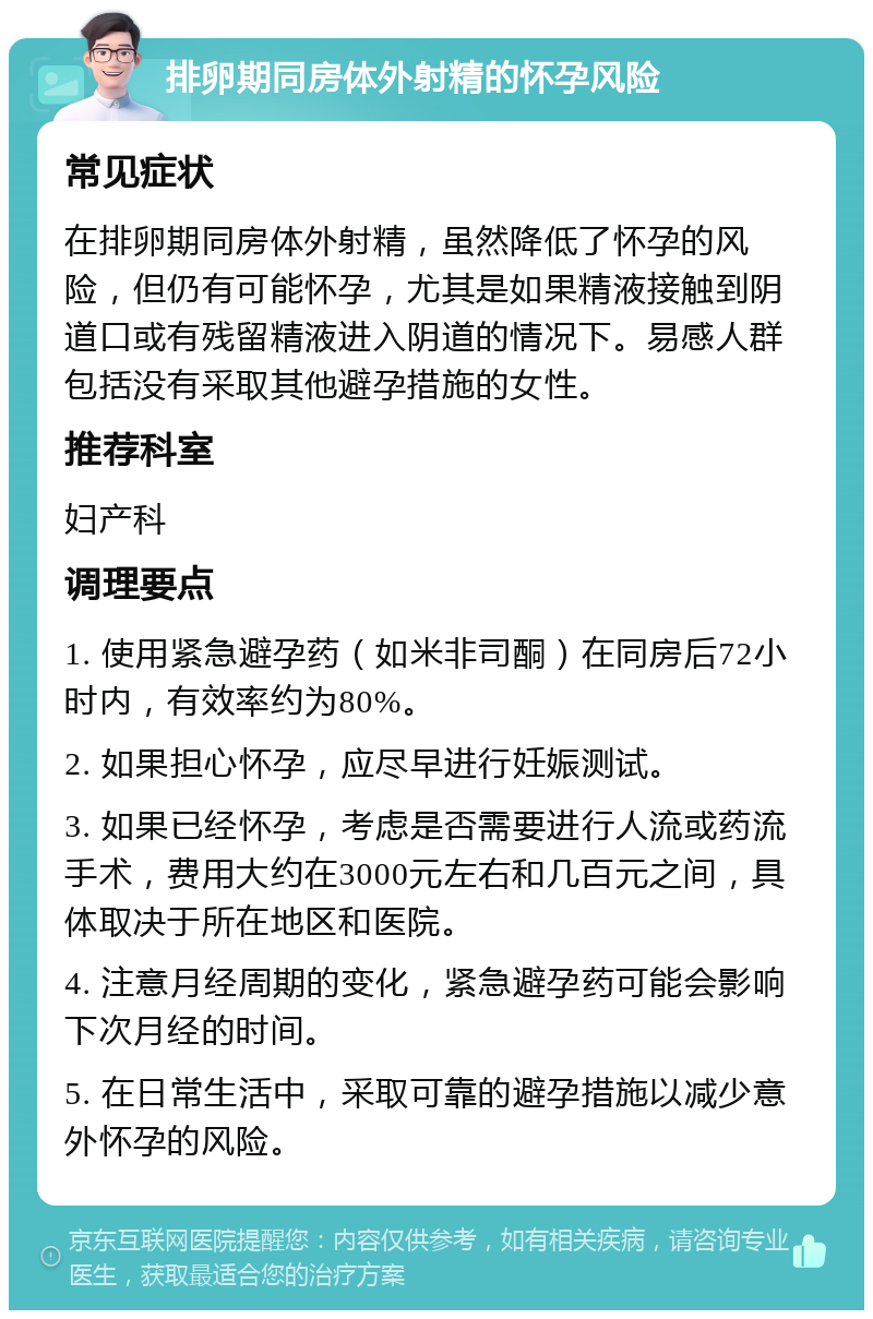 排卵期同房体外射精的怀孕风险 常见症状 在排卵期同房体外射精，虽然降低了怀孕的风险，但仍有可能怀孕，尤其是如果精液接触到阴道口或有残留精液进入阴道的情况下。易感人群包括没有采取其他避孕措施的女性。 推荐科室 妇产科 调理要点 1. 使用紧急避孕药（如米非司酮）在同房后72小时内，有效率约为80%。 2. 如果担心怀孕，应尽早进行妊娠测试。 3. 如果已经怀孕，考虑是否需要进行人流或药流手术，费用大约在3000元左右和几百元之间，具体取决于所在地区和医院。 4. 注意月经周期的变化，紧急避孕药可能会影响下次月经的时间。 5. 在日常生活中，采取可靠的避孕措施以减少意外怀孕的风险。