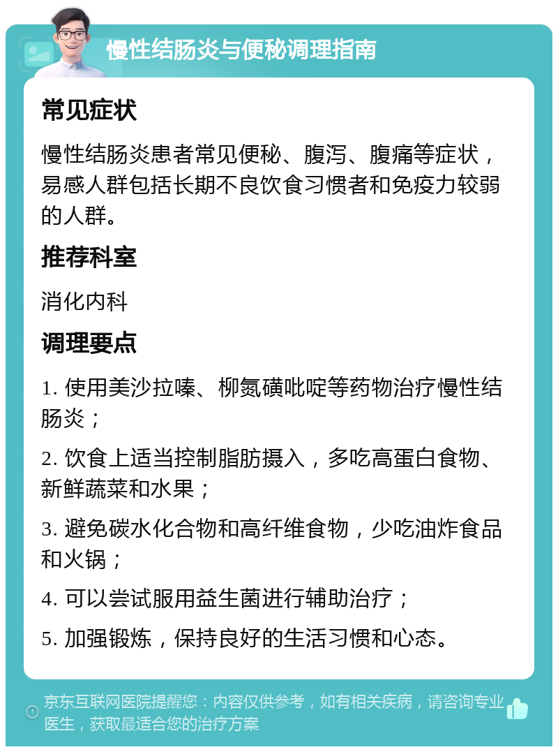 慢性结肠炎与便秘调理指南 常见症状 慢性结肠炎患者常见便秘、腹泻、腹痛等症状，易感人群包括长期不良饮食习惯者和免疫力较弱的人群。 推荐科室 消化内科 调理要点 1. 使用美沙拉嗪、柳氮磺吡啶等药物治疗慢性结肠炎； 2. 饮食上适当控制脂肪摄入，多吃高蛋白食物、新鲜蔬菜和水果； 3. 避免碳水化合物和高纤维食物，少吃油炸食品和火锅； 4. 可以尝试服用益生菌进行辅助治疗； 5. 加强锻炼，保持良好的生活习惯和心态。