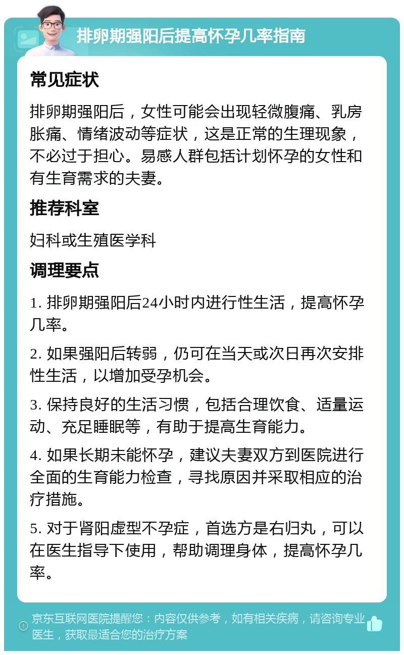 排卵期强阳后提高怀孕几率指南 常见症状 排卵期强阳后，女性可能会出现轻微腹痛、乳房胀痛、情绪波动等症状，这是正常的生理现象，不必过于担心。易感人群包括计划怀孕的女性和有生育需求的夫妻。 推荐科室 妇科或生殖医学科 调理要点 1. 排卵期强阳后24小时内进行性生活，提高怀孕几率。 2. 如果强阳后转弱，仍可在当天或次日再次安排性生活，以增加受孕机会。 3. 保持良好的生活习惯，包括合理饮食、适量运动、充足睡眠等，有助于提高生育能力。 4. 如果长期未能怀孕，建议夫妻双方到医院进行全面的生育能力检查，寻找原因并采取相应的治疗措施。 5. 对于肾阳虚型不孕症，首选方是右归丸，可以在医生指导下使用，帮助调理身体，提高怀孕几率。