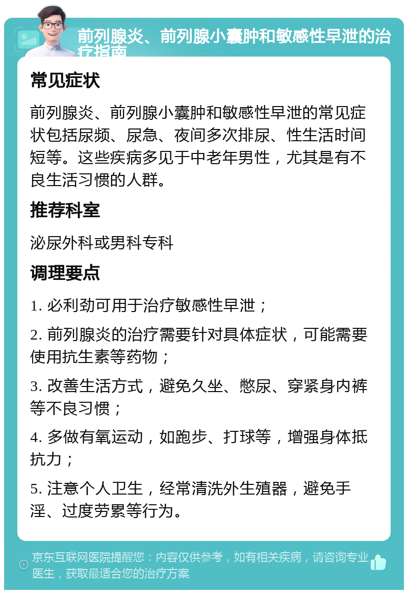 前列腺炎、前列腺小囊肿和敏感性早泄的治疗指南 常见症状 前列腺炎、前列腺小囊肿和敏感性早泄的常见症状包括尿频、尿急、夜间多次排尿、性生活时间短等。这些疾病多见于中老年男性，尤其是有不良生活习惯的人群。 推荐科室 泌尿外科或男科专科 调理要点 1. 必利劲可用于治疗敏感性早泄； 2. 前列腺炎的治疗需要针对具体症状，可能需要使用抗生素等药物； 3. 改善生活方式，避免久坐、憋尿、穿紧身内裤等不良习惯； 4. 多做有氧运动，如跑步、打球等，增强身体抵抗力； 5. 注意个人卫生，经常清洗外生殖器，避免手淫、过度劳累等行为。