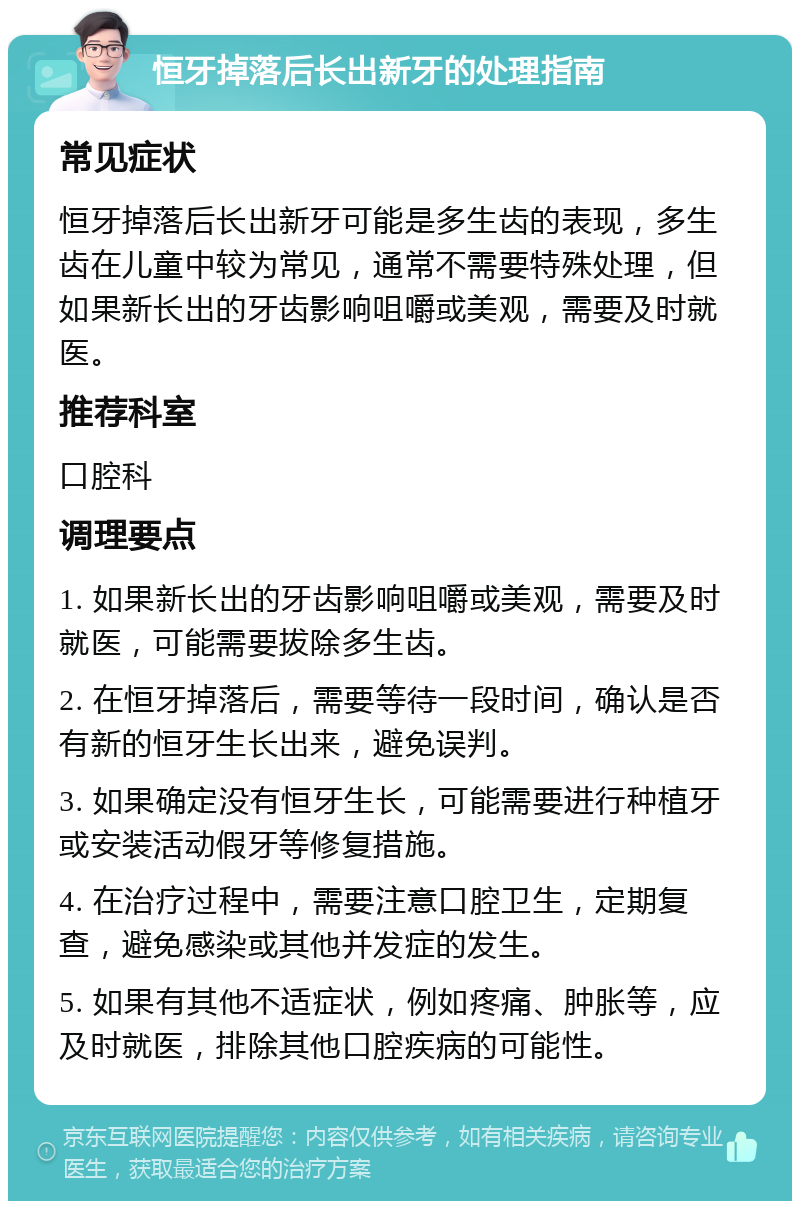 恒牙掉落后长出新牙的处理指南 常见症状 恒牙掉落后长出新牙可能是多生齿的表现，多生齿在儿童中较为常见，通常不需要特殊处理，但如果新长出的牙齿影响咀嚼或美观，需要及时就医。 推荐科室 口腔科 调理要点 1. 如果新长出的牙齿影响咀嚼或美观，需要及时就医，可能需要拔除多生齿。 2. 在恒牙掉落后，需要等待一段时间，确认是否有新的恒牙生长出来，避免误判。 3. 如果确定没有恒牙生长，可能需要进行种植牙或安装活动假牙等修复措施。 4. 在治疗过程中，需要注意口腔卫生，定期复查，避免感染或其他并发症的发生。 5. 如果有其他不适症状，例如疼痛、肿胀等，应及时就医，排除其他口腔疾病的可能性。