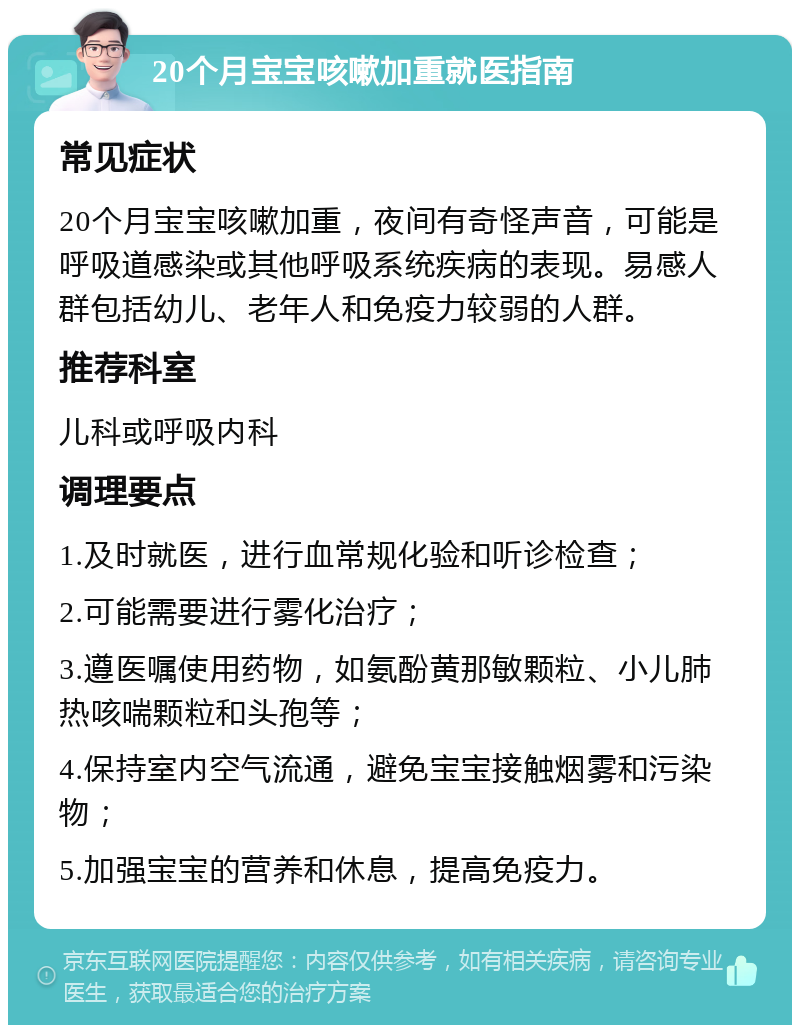 20个月宝宝咳嗽加重就医指南 常见症状 20个月宝宝咳嗽加重，夜间有奇怪声音，可能是呼吸道感染或其他呼吸系统疾病的表现。易感人群包括幼儿、老年人和免疫力较弱的人群。 推荐科室 儿科或呼吸内科 调理要点 1.及时就医，进行血常规化验和听诊检查； 2.可能需要进行雾化治疗； 3.遵医嘱使用药物，如氨酚黄那敏颗粒、小儿肺热咳喘颗粒和头孢等； 4.保持室内空气流通，避免宝宝接触烟雾和污染物； 5.加强宝宝的营养和休息，提高免疫力。