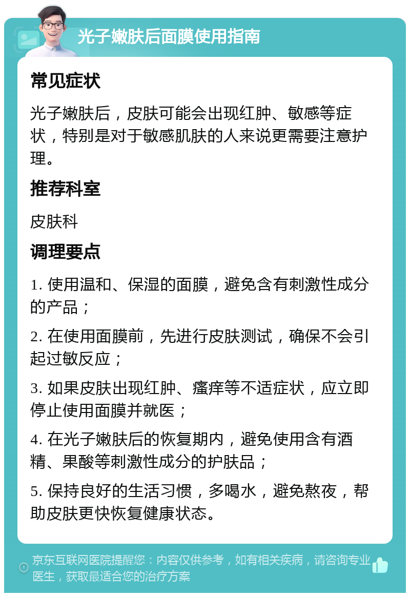 光子嫩肤后面膜使用指南 常见症状 光子嫩肤后，皮肤可能会出现红肿、敏感等症状，特别是对于敏感肌肤的人来说更需要注意护理。 推荐科室 皮肤科 调理要点 1. 使用温和、保湿的面膜，避免含有刺激性成分的产品； 2. 在使用面膜前，先进行皮肤测试，确保不会引起过敏反应； 3. 如果皮肤出现红肿、瘙痒等不适症状，应立即停止使用面膜并就医； 4. 在光子嫩肤后的恢复期内，避免使用含有酒精、果酸等刺激性成分的护肤品； 5. 保持良好的生活习惯，多喝水，避免熬夜，帮助皮肤更快恢复健康状态。