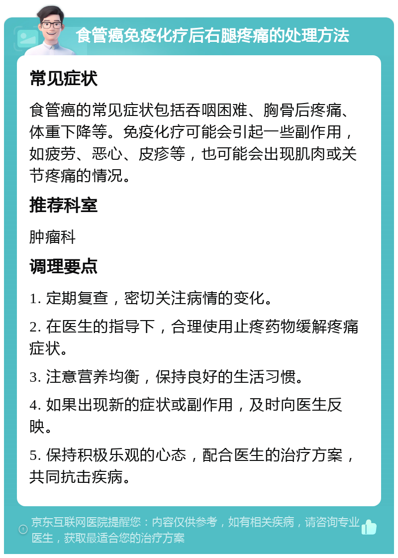 食管癌免疫化疗后右腿疼痛的处理方法 常见症状 食管癌的常见症状包括吞咽困难、胸骨后疼痛、体重下降等。免疫化疗可能会引起一些副作用，如疲劳、恶心、皮疹等，也可能会出现肌肉或关节疼痛的情况。 推荐科室 肿瘤科 调理要点 1. 定期复查，密切关注病情的变化。 2. 在医生的指导下，合理使用止疼药物缓解疼痛症状。 3. 注意营养均衡，保持良好的生活习惯。 4. 如果出现新的症状或副作用，及时向医生反映。 5. 保持积极乐观的心态，配合医生的治疗方案，共同抗击疾病。