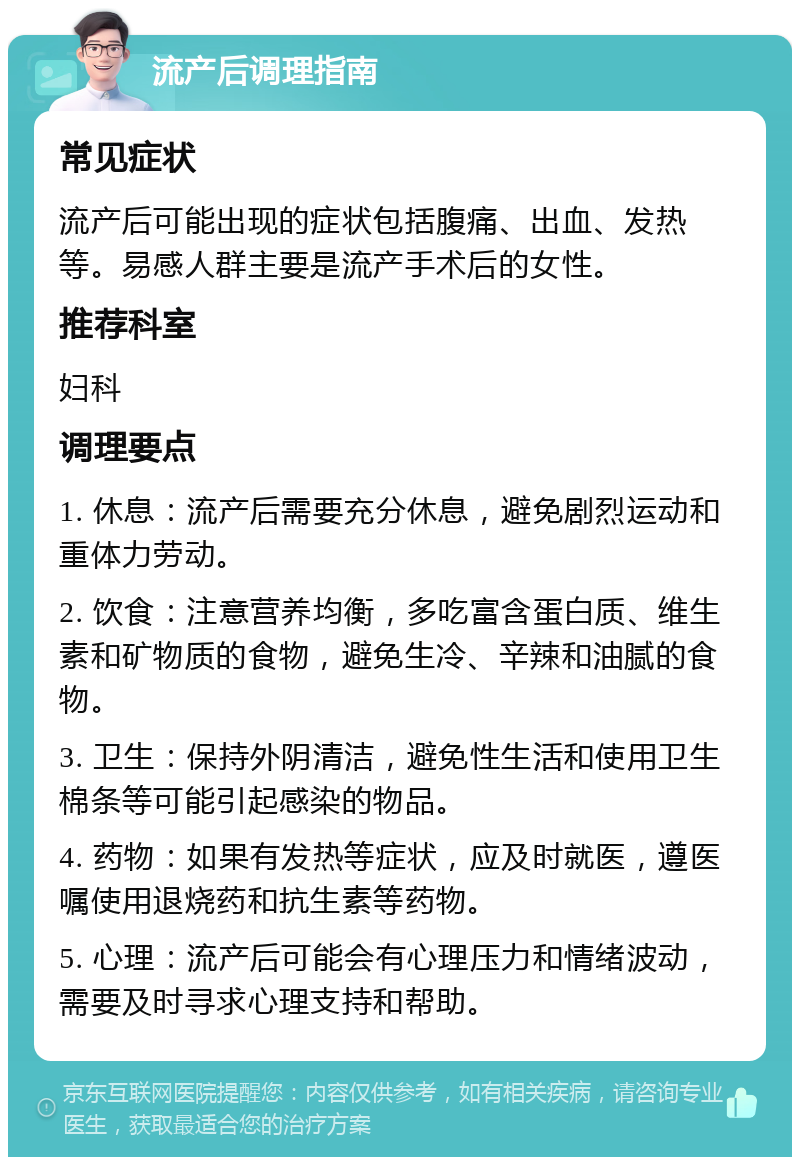 流产后调理指南 常见症状 流产后可能出现的症状包括腹痛、出血、发热等。易感人群主要是流产手术后的女性。 推荐科室 妇科 调理要点 1. 休息：流产后需要充分休息，避免剧烈运动和重体力劳动。 2. 饮食：注意营养均衡，多吃富含蛋白质、维生素和矿物质的食物，避免生冷、辛辣和油腻的食物。 3. 卫生：保持外阴清洁，避免性生活和使用卫生棉条等可能引起感染的物品。 4. 药物：如果有发热等症状，应及时就医，遵医嘱使用退烧药和抗生素等药物。 5. 心理：流产后可能会有心理压力和情绪波动，需要及时寻求心理支持和帮助。