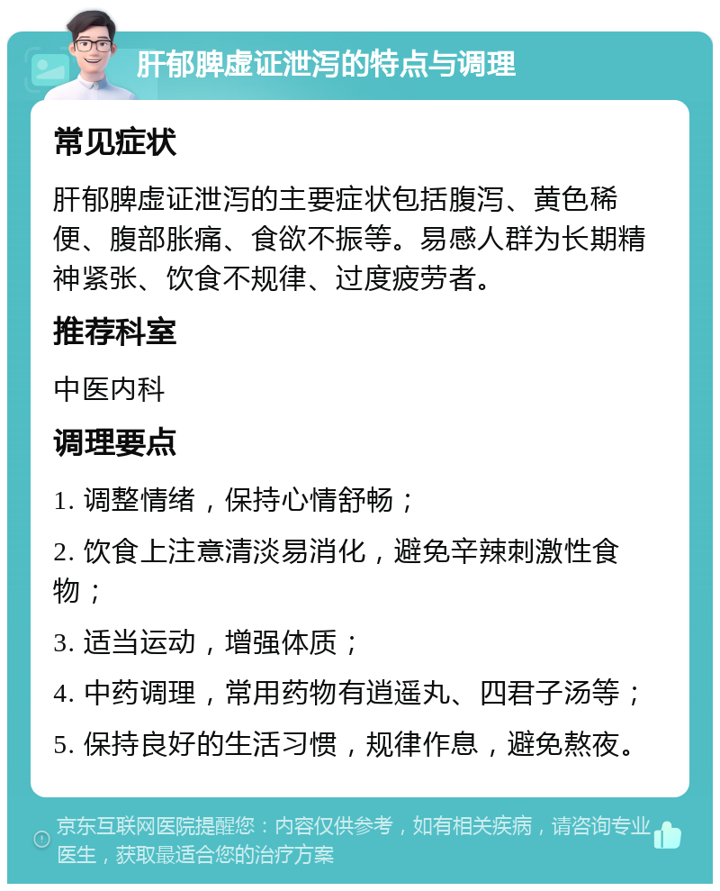 肝郁脾虚证泄泻的特点与调理 常见症状 肝郁脾虚证泄泻的主要症状包括腹泻、黄色稀便、腹部胀痛、食欲不振等。易感人群为长期精神紧张、饮食不规律、过度疲劳者。 推荐科室 中医内科 调理要点 1. 调整情绪，保持心情舒畅； 2. 饮食上注意清淡易消化，避免辛辣刺激性食物； 3. 适当运动，增强体质； 4. 中药调理，常用药物有逍遥丸、四君子汤等； 5. 保持良好的生活习惯，规律作息，避免熬夜。