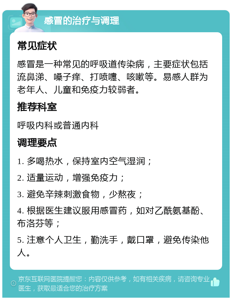 感冒的治疗与调理 常见症状 感冒是一种常见的呼吸道传染病，主要症状包括流鼻涕、嗓子痒、打喷嚏、咳嗽等。易感人群为老年人、儿童和免疫力较弱者。 推荐科室 呼吸内科或普通内科 调理要点 1. 多喝热水，保持室内空气湿润； 2. 适量运动，增强免疫力； 3. 避免辛辣刺激食物，少熬夜； 4. 根据医生建议服用感冒药，如对乙酰氨基酚、布洛芬等； 5. 注意个人卫生，勤洗手，戴口罩，避免传染他人。