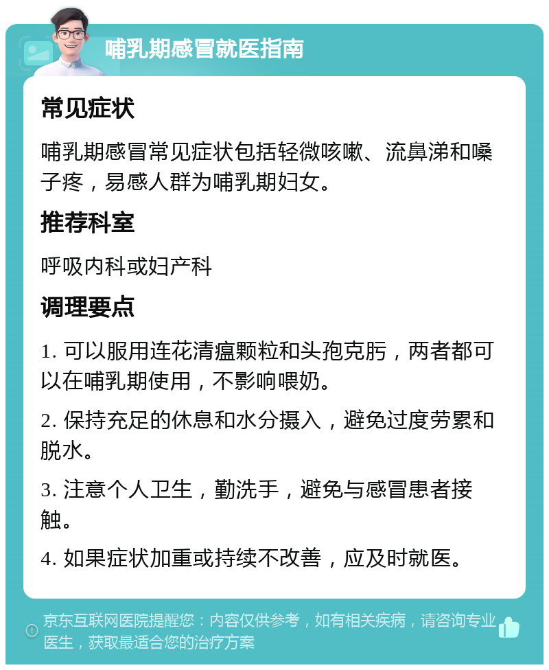 哺乳期感冒就医指南 常见症状 哺乳期感冒常见症状包括轻微咳嗽、流鼻涕和嗓子疼，易感人群为哺乳期妇女。 推荐科室 呼吸内科或妇产科 调理要点 1. 可以服用连花清瘟颗粒和头孢克肟，两者都可以在哺乳期使用，不影响喂奶。 2. 保持充足的休息和水分摄入，避免过度劳累和脱水。 3. 注意个人卫生，勤洗手，避免与感冒患者接触。 4. 如果症状加重或持续不改善，应及时就医。