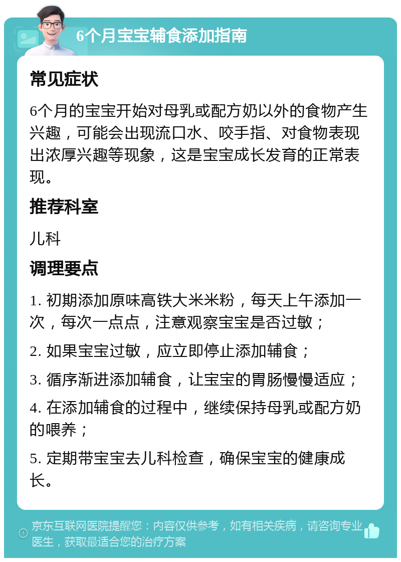 6个月宝宝辅食添加指南 常见症状 6个月的宝宝开始对母乳或配方奶以外的食物产生兴趣，可能会出现流口水、咬手指、对食物表现出浓厚兴趣等现象，这是宝宝成长发育的正常表现。 推荐科室 儿科 调理要点 1. 初期添加原味高铁大米米粉，每天上午添加一次，每次一点点，注意观察宝宝是否过敏； 2. 如果宝宝过敏，应立即停止添加辅食； 3. 循序渐进添加辅食，让宝宝的胃肠慢慢适应； 4. 在添加辅食的过程中，继续保持母乳或配方奶的喂养； 5. 定期带宝宝去儿科检查，确保宝宝的健康成长。