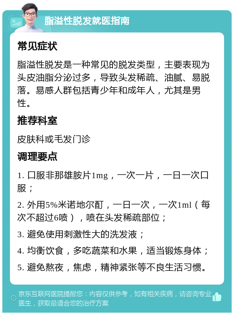 脂溢性脱发就医指南 常见症状 脂溢性脱发是一种常见的脱发类型，主要表现为头皮油脂分泌过多，导致头发稀疏、油腻、易脱落。易感人群包括青少年和成年人，尤其是男性。 推荐科室 皮肤科或毛发门诊 调理要点 1. 口服非那雄胺片1mg，一次一片，一日一次口服； 2. 外用5%米诺地尔酊，一日一次，一次1ml（每次不超过6喷），喷在头发稀疏部位； 3. 避免使用刺激性大的洗发液； 4. 均衡饮食，多吃蔬菜和水果，适当锻炼身体； 5. 避免熬夜，焦虑，精神紧张等不良生活习惯。